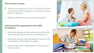 When it's done, it's done.
 After the consequence is over or the time has been
served, don't ask for apologies or continue to lecture
about the behavior.
 Help the child return to an appropriate activity.
Understand what's appropriate for the child's
development:
 Before disciplining a child, make sure that the child
really did understand what we asked them to do.
 Sometimes parents make demands for behavior that
is beyond the child's ability to comply.
 Just like other skills in life, behaviors often need to
be "grown into.
 