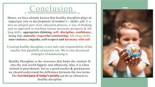 Conclusion
Hence, we have already known that healthy discipline plays an
important role in development of student’s / child’s self. It is
also an integral part of an education process, a way of thinking
and an approach to teaching various necessary prospects & life
long skills ; appropriate thinking, self- discipline, confidence,
being fair, mutually respectful relationship, life-long skills,
non-violence, empathy, self-respect and harmony with self.
Creating healthy discipline is not only sole responsibility of the
teacher but parallelly of parents too. We’ve also discussed
strategies of maintaining it.
Healthy Discipline is the structure that helps the student fit
into the real world happily and effectively. Also, it is often
related to punishment, but as a good teacher & good parent
we should understand the difference between the two terms.
The hurried pace of today’s society can be an obstacle to
healthy discipline
 