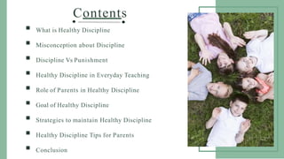 Contents
 What is Healthy Discipline
 Misconception about Discipline
 Discipline Vs Punishment
 Healthy Discipline in Everyday Teaching
 Role of Parents in Healthy Discipline
 Goal of Healthy Discipline
 Strategies to maintain Healthy Discipline
 Healthy Discipline Tips for Parents
 Conclusion
 
