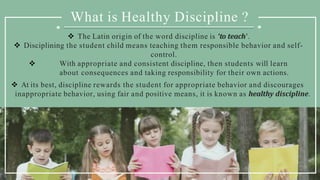 What is Healthy Discipline ?
 The Latin origin of the word discipline is ‘to teach’.
 Disciplining the student child means teaching them responsible behavior and self-
control.
 With appropriate and consistent discipline, then students will learn
about consequences and taking responsibility for their own actions.
 At its best, discipline rewards the student for appropriate behavior and discourages
inappropriate behavior, using fair and positive means, it is known as healthy discipline.
 
