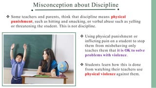 Misconception about Discipline
 Some teachers and parents, think that discipline means physical
punishment, such as hitting and smacking, or verbal abuse such as yelling
or threatening the student. This is not discipline.
 Using physical punishment or
inflicting pain on a student to stop
them from misbehaving only
teaches them that it is OK to solve
problems with violence.
 Students learn how this is done
from watching their teachers use
physical violence against them.
 