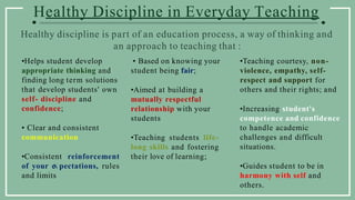 Healthy Discipline in Everyday Teaching
•Helps student develop
appropriate thinking and
finding long term solutions
that develop students' own
self- discipline and
confidence;
• Clear and consistent
communication
•Consistent reinforcement
of your e pectations, rules
and limits
• Based on knowing your
student being fair;
•Aimed at building a
mutually respectful
relationship with your
students
•Teaching students life-
long skills and fostering
their love of learning;
•Teaching courtesy, non-
violence, empathy, self-
respect and support for
others and their rights; and
•Increasing student's
competence and confidence
to handle academic
challenges and difficult
situations.
•Guides student to be in
harmony with self and
others.
Healthy discipline is part of an education process, a way of thinking and
an approach to teaching that :
 