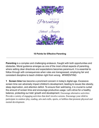10 Points for Effective Parenting
Parenting is a complex and challenging endeavor, fraught with both opportunities and
obstacles. Moral guidance emerges as one of the most critical aspects of parenting,
where setting clear directives and expectations becomes paramount. It is essential to
follow through with consequences when rules are transgressed, employing fair and
consistent discipline to teach children right from wrong. #PARENTING
1 Screen time has become a prominent concern in today's digital age. Excessive
screen time can adversely impact children's development, leading to issues like obesity,
sleep deprivation, and attention deficit. To ensure their well-being, it is crucial to curtail
the amount of screen time and encourage productive usage. Let's strive for a healthy
balance, protecting our kids' growth and development. Encourage alternative activities:
Provide a variety of engaging activities that don't involve screens. Encourage your child to
participate in outdoor play, reading, arts and crafts, sports, or hobbies that promote physical and
mental development.
 