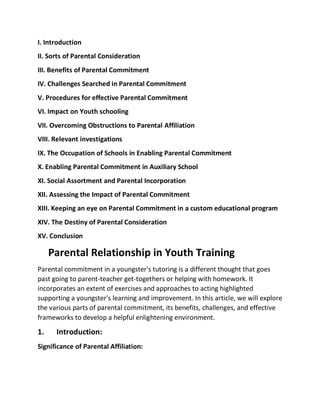 I. Introduction
II. Sorts of Parental Consideration
III. Benefits of Parental Commitment
IV. Challenges Searched in Parental Commitment
V. Procedures for effective Parental Commitment
VI. Impact on Youth schooling
VII. Overcoming Obstructions to Parental Affiliation
VIII. Relevant investigations
IX. The Occupation of Schools in Enabling Parental Commitment
X. Enabling Parental Commitment in Auxiliary School
XI. Social Assortment and Parental Incorporation
XII. Assessing the Impact of Parental Commitment
XIII. Keeping an eye on Parental Commitment in a custom educational program
XIV. The Destiny of Parental Consideration
XV. Conclusion
Parental Relationship in Youth Training
Parental commitment in a youngster's tutoring is a different thought that goes
past going to parent-teacher get-togethers or helping with homework. It
incorporates an extent of exercises and approaches to acting highlighted
supporting a youngster's learning and improvement. In this article, we will explore
the various parts of parental commitment, its benefits, challenges, and effective
frameworks to develop a helpful enlightening environment.
1. Introduction:
Significance of Parental Affiliation:
 