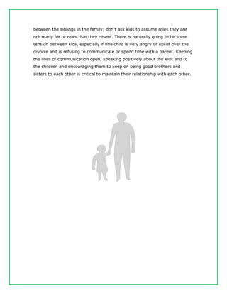 between the siblings in the family; don't ask kids to assume roles they are
not ready for or roles that they resent. There is naturally going to be some
tension between kids, especially if one child is very angry or upset over the
divorce and is refusing to communicate or spend time with a parent. Keeping
the lines of communication open, speaking positively about the kids and to
the children and encouraging them to keep on being good brothers and
sisters to each other is critical to maintain their relationship with each other.
 