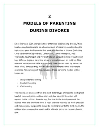 2
MODELS OF PARENTING
DURING DIVORCE
Since there are such a large number of families experiencing divorce, there
has been and continues to be a huge amount of research completed on the
topic every year. Professionals that work with families in divorce (including
Child Development Specialists, Consultants, Family Therapists, Play
Therapists, Psychologist and Psychiatrists) all conduct routine evaluations of
how different types of parenting styles or models impact on children. This
research indicates that there are basically three models used by parents in
most areas, although they may be known by different names in different
countries. For purposes of this discussion these parenting models will be
known as:
 Independent Parenting
 Parallel Parenting
 Co-Parenting
The models are discussed from the most distant type of model to the highest
level of communication, collaboration and dual parent interaction with
regards to the children. Parents may find that in the initial phases of the
divorce when the emotional level is high, the first two may be more practical
and manageable, but parents should be working towards the third model, the
collaborative co-parenting model as the ultimate parenting through divorce
goal.
 