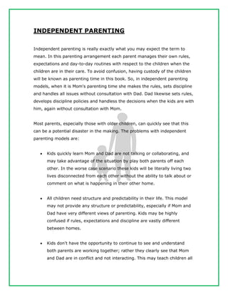 INDEPENDENT PARENTING
Independent parenting is really exactly what you may expect the term to
mean. In this parenting arrangement each parent manages their own rules,
expectations and day-to-day routines with respect to the children when the
children are in their care. To avoid confusion, having custody of the children
will be known as parenting time in this book. So, in independent parenting
models, when it is Mom's parenting time she makes the rules, sets discipline
and handles all issues without consultation with Dad. Dad likewise sets rules,
develops discipline policies and handless the decisions when the kids are with
him, again without consultation with Mom.
Most parents, especially those with older children, can quickly see that this
can be a potential disaster in the making. The problems with independent
parenting models are:
 Kids quickly learn Mom and Dad are not talking or collaborating, and
may take advantage of the situation by play both parents off each
other. In the worse case scenario these kids will be literally living two
lives disconnected from each other without the ability to talk about or
comment on what is happening in their other home.
 All children need structure and predictability in their life. This model
may not provide any structure or predictability, especially if Mom and
Dad have very different views of parenting. Kids may be highly
confused if rules, expectations and discipline are vastly different
between homes.
 Kids don't have the opportunity to continue to see and understand
both parents are working together; rather they clearly see that Mom
and Dad are in conflict and not interacting. This may teach children all
 