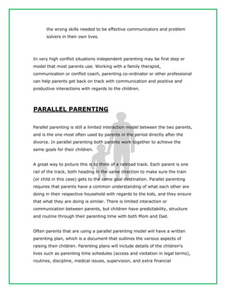 the wrong skills needed to be effective communicators and problem
solvers in their own lives.
In very high conflict situations independent parenting may be first step or
model that most parents use. Working with a family therapist,
communication or conflict coach, parenting co-ordinator or other professional
can help parents get back on track with communication and positive and
productive interactions with regards to the children.
PARALLEL PARENTING
Parallel parenting is still a limited interaction model between the two parents,
and is the one most often used by parents in the period directly after the
divorce. In parallel parenting both parents work together to achieve the
same goals for their children.
A great way to picture this is to think of a railroad track. Each parent is one
rail of the track, both heading in the same direction to make sure the train
(or child in this case) gets to the same goal destination. Parallel parenting
requires that parents have a common understanding of what each other are
doing in their respective household with regards to the kids, and they ensure
that what they are doing is similar. There is limited interaction or
communication between parents, but children have predictability, structure
and routine through their parenting time with both Mom and Dad.
Often parents that are using a parallel parenting model will have a written
parenting plan, which is a document that outlines the various aspects of
raising their children. Parenting plans will include details of the children's
lives such as parenting time schedules (access and visitation in legal terms),
routines, discipline, medical issues, supervision, and extra financial
 
