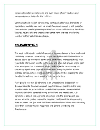 considerations for special events and even issues of daily routines and
extracurricular activities for the children.
Communication between parents may be through attorneys, therapists or
counselors, mediators or even via email if personal contact is still stressful.
In most cases parallel parenting is beneficial to the children since they have
security, routine and the understanding that Mom and Dad are working
together in their upbringing and care.
CO-PARENTING
The most child friendly model of parenting through divorce is the model most
commonly known as co-parenting. In this model Mom and Dad continue to
discuss issues as they relate to the child or children, interact routinely with
regards to information specific to the kids, and often talk and/or phone each
other with questions or concerns about the kids. While parents may not
specifically spend time together with the kids, many co-parents attend
birthday parties, school events and other special activities together to allow
the child to feel very much a part of both parent's lives.
Many people feel that co-parenting is an unreasonable expectation for
divorced parents, however research clearly indicates that this is the best
possible model for your children, provided both parents can remain civil,
respectful and child centered during discussions and interactions. Co-
parenting is almost like operating a business with the other parent as a
partner with the goal of raising the happiest, healthiest kids. Co-parenting
does not mean that you have to have extended conversations about anything
other than the kids’ health, happiness and general well being and
development.
 