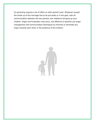 Co-parenting requires a lot of effort on both parent's part. Whatever caused
the break up of the marriage has to be put aside or in the past, with all
communication between the two parents now related to bringing up your
children. Anger and frustration may occur, but effective co-parents use anger
management and communication techniques to minimize or eliminate any
anger towards each other in the presence of the children.
 
