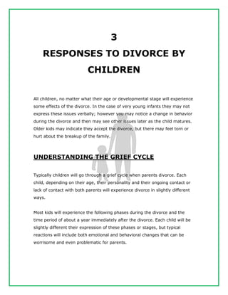 3
RESPONSES TO DIVORCE BY
CHILDREN
All children, no matter what their age or developmental stage will experience
some effects of the divorce. In the case of very young infants they may not
express these issues verbally; however you may notice a change in behavior
during the divorce and then may see other issues later as the child matures.
Older kids may indicate they accept the divorce, but there may feel torn or
hurt about the breakup of the family.
UNDERSTANDING THE GRIEF CYCLE
Typically children will go through a grief cycle when parents divorce. Each
child, depending on their age, their personality and their ongoing contact or
lack of contact with both parents will experience divorce in slightly different
ways.
Most kids will experience the following phases during the divorce and the
time period of about a year immediately after the divorce. Each child will be
slightly different their expression of these phases or stages, but typical
reactions will include both emotional and behavioral changes that can be
worrisome and even problematic for parents.
 