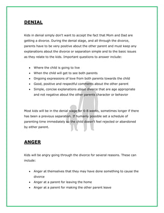 DENIAL
Kids in denial simply don't want to accept the fact that Mom and Dad are
getting a divorce. During the denial stage, and all through the divorce,
parents have to be very positive about the other parent and must keep any
explanations about the divorce or separation simple and to the basic issues
as they relate to the kids. Important questions to answer include:
 Where the child is going to live
 When the child will get to see both parents
 Ongoing expressions of love from both parents towards the child
 Good, positive and respectful comments about the other parent
 Simple, concise explanations about divorce that are age appropriate
and not negative about the other parents character or behavior
Most kids will be in the denial stage for 6-8 weeks, sometimes longer if there
has been a previous separation. If humanly possible set a schedule of
parenting time immediately so the child doesn't feel rejected or abandoned
by either parent.
ANGER
Kids will be angry going through the divorce for several reasons. These can
include:
 Anger at themselves that they may have done something to cause the
divorce
 Anger at a parent for leaving the home
 Anger at a parent for making the other parent leave
 