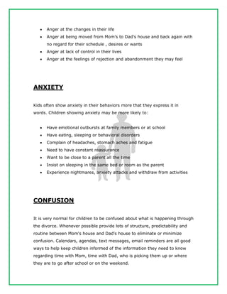  Anger at the changes in their life
 Anger at being moved from Mom's to Dad's house and back again with
no regard for their schedule , desires or wants
 Anger at lack of control in their lives
 Anger at the feelings of rejection and abandonment they may feel
ANXIETY
Kids often show anxiety in their behaviors more that they express it in
words. Children showing anxiety may be more likely to:
 Have emotional outbursts at family members or at school
 Have eating, sleeping or behavioral disorders
 Complain of headaches, stomach aches and fatigue
 Need to have constant reassurance
 Want to be close to a parent all the time
 Insist on sleeping in the same bed or room as the parent
 Experience nightmares, anxiety attacks and withdraw from activities
CONFUSION
It is very normal for children to be confused about what is happening through
the divorce. Whenever possible provide lots of structure, predictability and
routine between Mom's house and Dad's house to eliminate or minimize
confusion. Calendars, agendas, text messages, email reminders are all good
ways to help keep children informed of the information they need to know
regarding time with Mom, time with Dad, who is picking them up or where
they are to go after school or on the weekend.
 
