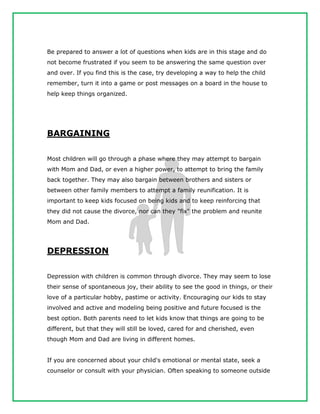 Be prepared to answer a lot of questions when kids are in this stage and do
not become frustrated if you seem to be answering the same question over
and over. If you find this is the case, try developing a way to help the child
remember, turn it into a game or post messages on a board in the house to
help keep things organized.
BARGAINING
Most children will go through a phase where they may attempt to bargain
with Mom and Dad, or even a higher power, to attempt to bring the family
back together. They may also bargain between brothers and sisters or
between other family members to attempt a family reunification. It is
important to keep kids focused on being kids and to keep reinforcing that
they did not cause the divorce, nor can they "fix" the problem and reunite
Mom and Dad.
DEPRESSION
Depression with children is common through divorce. They may seem to lose
their sense of spontaneous joy, their ability to see the good in things, or their
love of a particular hobby, pastime or activity. Encouraging our kids to stay
involved and active and modeling being positive and future focused is the
best option. Both parents need to let kids know that things are going to be
different, but that they will still be loved, cared for and cherished, even
though Mom and Dad are living in different homes.
If you are concerned about your child's emotional or mental state, seek a
counselor or consult with your physician. Often speaking to someone outside
 