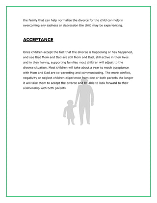 the family that can help normalize the divorce for the child can help in
overcoming any sadness or depression the child may be experiencing.
ACCEPTANCE
Once children accept the fact that the divorce is happening or has happened,
and see that Mom and Dad are still Mom and Dad, still active in their lives
and in their loving, supporting families most children will adjust to the
divorce situation. Most children will take about a year to reach acceptance
with Mom and Dad are co-parenting and communicating. The more conflict,
negativity or neglect children experience from one or both parents the longer
it will take them to accept the divorce and be able to look forward to their
relationship with both parents.
 