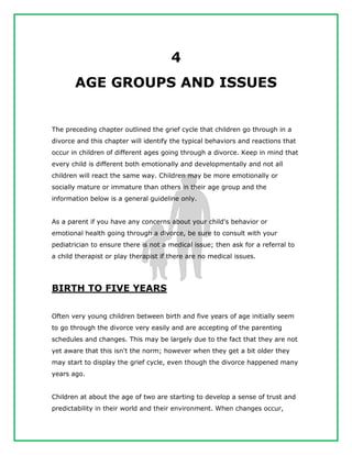 4
AGE GROUPS AND ISSUES
The preceding chapter outlined the grief cycle that children go through in a
divorce and this chapter will identify the typical behaviors and reactions that
occur in children of different ages going through a divorce. Keep in mind that
every child is different both emotionally and developmentally and not all
children will react the same way. Children may be more emotionally or
socially mature or immature than others in their age group and the
information below is a general guideline only.
As a parent if you have any concerns about your child's behavior or
emotional health going through a divorce, be sure to consult with your
pediatrician to ensure there is not a medical issue; then ask for a referral to
a child therapist or play therapist if there are no medical issues.
BIRTH TO FIVE YEARS
Often very young children between birth and five years of age initially seem
to go through the divorce very easily and are accepting of the parenting
schedules and changes. This may be largely due to the fact that they are not
yet aware that this isn't the norm; however when they get a bit older they
may start to display the grief cycle, even though the divorce happened many
years ago.
Children at about the age of two are starting to develop a sense of trust and
predictability in their world and their environment. When changes occur,
 