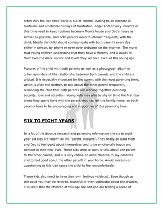 often they feel like their world is out of control, leading to an increase in
tantrums and emotional displays of frustration, anger and anxiety. Parents at
this time need to keep routines between Mom's house and Dad's house as
similar as possible, and both parents need to interact frequently with the
child. Ideally the child should communicate with both parents every day
either in person, by phone or even over webcams on the internet. The more
that young children understand that they have a Mommy and a Daddy in
their lives the more secure and loved they will feel, even at this young age.
Pictures of the child with both parents as well as a photograph album or
other reminders of the relationship between both parents and the child are
critical. It is especially important for the parent with the most parenting time,
which is often the mother, to talk about the other parent frequently,
reminding the child that both parents are working together providing
security, love and attention. Young kids may also be shy or timid the first few
times they spend time with the parent that has left the family home, so both
parents have to be encouraging and supportive of this parenting time.
SIX TO EIGHT YEARS
In a lot of the divorce research and parenting information the six to eight
year old kids are known as the "parent pleasers". They really do want Mom
and Dad to feel good about themselves and to be emotionally happy and
content in their new lives. These kids tend to want to talk about one parent
to the other parent, and it is very critical to allow children to say positives
and to feel good about the other parent in your home. Avoid sarcasm or
questioning as this can cause the child to feel uncomfortable.
These kids also need to have their own feelings validated. Even though as
the adult you may be relieved, thankful or even optimistic about the divorce,
it is likely that the children at this age are sad and are feeling a sense of
 