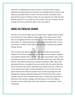 loneliness or helplessness during the divorce. Listening to them without
judgment and allowing them to have their own feelings about the divorce and
talking to you about them is critical. You may find that a counselor works
best with this group of children as they may not really tell you what they feel
because they think it will make you sad or upset. They can, however, talk to
stranger that has no emotional stake in the conversation.
NINE TO TWELVE YEARS
The kids in the nine to twelve year old range tend to respond rather strongly
to the divorce for many different reasons. One of the major issues is that
they are struggling with their own identity - not quite children yet not quite
teens either, so emotional changes hit this group particularly hard. It is not
uncommon for children of this age to feel powerless, betrayed and rejected
through divorce.
Nine to twelve year olds are also more aware that there may have been
problems in the family, especially if they overheard some hostile or negative
conversations between Mom and Dad. They may have already made up their
mind that one parent is to blame for the divorce, which may make them feel
that the "bad" parent needs to be punished by rejection. Often kids at this
age decide they are not going to have any contact with the parent that they
see as at fault for the divorce. Ultimately this actually harms the child as he
or she needs to have both a mother and father in his or her life. Even the
parent that has the child's full support must actively encourage and even
facilitate the ongoing relationship between the child and the other parent.
Typically once the child understands that Mom or Dad is still a good Mom or
Dad they will be willing to engage with that parent, which only helps to
maintain a loving relationship rather than resulting in a breakdown of that
relationship.
 