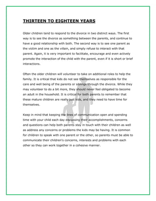 THIRTEEN TO EIGHTEEN YEARS
Older children tend to respond to the divorce in two distinct ways. The first
way is to see the divorce as something between the parents, and continue to
have a good relationship with both. The second way is to see one parent as
the victim and one as the villain, and simply refuse to interact with that
parent. Again, it is very important to facilitate, encourage and even actively
promote the interaction of the child with the parent, even if it is short or brief
interactions.
Often the older children will volunteer to take on additional roles to help the
family. It is critical that kids do not see themselves as responsible for the
care and well being of the parents or siblings through the divorce. While they
may volunteer to do a bit more, they should never feel obligated to become
an adult in the household. It is critical for both parents to remember that
these mature children are really just kids, and they need to have time for
themselves.
Keep in mind that keeping the lines of communication open and spending
time with your child each day discussing their accomplishments, concerns
and questions can help both parents stay in touch with their children as well
as address any concerns or problems the kids may be having. It is common
for children to speak with one parent or the other, so parents must be able to
communicate their children's concerns, interests and problems with each
other so they can work together in a cohesive manner.
 