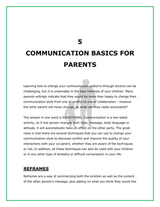 5
COMMUNICATION BASICS FOR
PARENTS
Learning how to change your communication patterns through divorce can be
challenging, but it is undeniably in the best interests of your children. Many
parents willingly indicate that they would be more than happy to change their
communication style from one of conflict to one of collaboration - however
the other parent will never change, so what can they really accomplish?
The answer in one word is EVERYTHING. Communication is a two-sided
activity, so if one person changes their tone, message, body language or
attitude, it will automatically have an effect on the other party. The great
news is that there are several techniques that you can use to change your
communication style to decrease conflict and improve the quality of your
interactions with your co-parent, whether they are aware of the techniques
or not. In addition, all these techniques can also be used with your children
or in any other type of stressful or difficult conversation in your life.
REFRAMES
Reframes are a way of summarizing both the emotion as well as the content
of the other person’s message, plus adding on what you think they would like
 