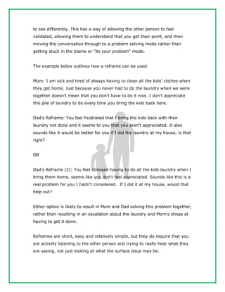 to see differently. This has a way of allowing the other person to feel
validated, allowing them to understand that you get their point, and then
moving the conversation through to a problem solving mode rather than
getting stuck in the blame or "its your problem" mode.
The example below outlines how a reframe can be used:
Mom: I am sick and tired of always having to clean all the kids' clothes when
they get home. Just because you never had to do the laundry when we were
together doesn't mean that you don't have to do it now. I don't appreciate
this pile of laundry to do every time you bring the kids back here.
Dad's Reframe: You feel frustrated that I bring the kids back with their
laundry not done and it seems to you that you aren't appreciated. It also
sounds like it would be better for you if I did the laundry at my house, is that
right?
OR
Dad's Reframe (2): You feel stressed having to do all the kids laundry when I
bring them home, seems like you don't feel appreciated. Sounds like this is a
real problem for you I hadn't considered. If I did it at my house, would that
help out?
Either option is likely to result in Mom and Dad solving this problem together,
rather than resulting in an escalation about the laundry and Mom's stress at
having to get it done.
Reframes are short, easy and relatively simple, but they do require that you
are actively listening to the other person and trying to really hear what they
are saying, not just looking at what the surface issue may be.
 