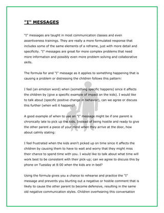"I" MESSAGES
"I" messages are taught in most communication classes and even
assertiveness trainings. They are really a more formulated response that
includes some of the same elements of a reframe, just with more detail and
specificity. "I" messages are great for more complex problems that need
more information and possibly even more problem solving and collaborative
skills.
The formula for and "I" message as it applies to something happening that is
causing a problem or distressing the children follows this pattern:
I feel (an emotion word) when (something specific happens) since it affects
the children by (give a specific example of impact on the kids). I would like
to talk about (specific positive change in behavior), can we agree or discuss
this further (when will it happen)?
A good example of when to use an "I" message might be if one parent is
chronically late to pick up the kids. Instead of being hostile and ready to give
the other parent a piece of your mind when they arrive at the door, how
about calmly stating:
I feel frustrated when the kids aren't picked up on time since it affects the
children by causing them to have to wait and worry that they might miss
their chance to spend time with you. I would like to talk about what time will
work best to be consistent with their pick-up; can we agree to discuss this by
phone on Tuesday at 8:00 when the kids are in bed?
Using the formula gives you a chance to rehearse and practice the "I"
message and prevents you blurting out a negative or hostile comment that is
likely to cause the other parent to become defensive, resulting in the same
old negative communication styles. Children overhearing this conversation
 