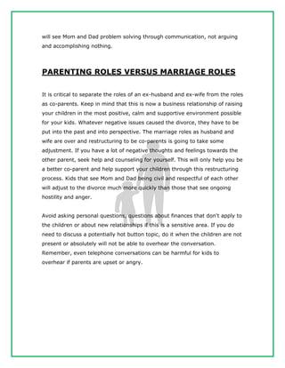 will see Mom and Dad problem solving through communication, not arguing
and accomplishing nothing.
PARENTING ROLES VERSUS MARRIAGE ROLES
It is critical to separate the roles of an ex-husband and ex-wife from the roles
as co-parents. Keep in mind that this is now a business relationship of raising
your children in the most positive, calm and supportive environment possible
for your kids. Whatever negative issues caused the divorce, they have to be
put into the past and into perspective. The marriage roles as husband and
wife are over and restructuring to be co-parents is going to take some
adjustment. If you have a lot of negative thoughts and feelings towards the
other parent, seek help and counseling for yourself. This will only help you be
a better co-parent and help support your children through this restructuring
process. Kids that see Mom and Dad being civil and respectful of each other
will adjust to the divorce much more quickly than those that see ongoing
hostility and anger.
Avoid asking personal questions, questions about finances that don't apply to
the children or about new relationships if this is a sensitive area. If you do
need to discuss a potentially hot button topic, do it when the children are not
present or absolutely will not be able to overhear the conversation.
Remember, even telephone conversations can be harmful for kids to
overhear if parents are upset or angry.
 