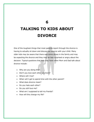 6
TALKING TO KIDS ABOUT
DIVORCE
One of the toughest things that most parents report through the divorce is
having to actually sit down and discuss the divorce with your child. Many
older kids may be aware that there was some stress in the family and may
be expecting the divorce and they may be less surprised or angry about the
decision. Typical questions that kids may have when Mom and Dad talk about
divorce include:
 Why are you doing this?
 Don't you love each other anymore?
 Where will I live?
 When will I get to spend time with the other parent?
 What does divorce mean?
 Do you hate each other?
 Do you still love me?
 What am I supposed to tell my friends?
 How will this change my life?
 
