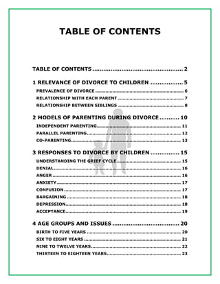 TABLE OF CONTENTS
TABLE OF CONTENTS .................................................. 2
1 RELEVANCE OF DIVORCE TO CHILDREN .................. 5
PREVALENCE OF DIVORCE .............................................................. 6
RELATIONSHIP WITH EACH PARENT .............................................. 7
RELATIONSHIP BETWEEN SIBLINGS .............................................. 8
2 MODELS OF PARENTING DURING DIVORCE ........... 10
INDEPENDENT PARENTING........................................................... 11
PARALLEL PARENTING.................................................................. 12
CO-PARENTING............................................................................. 13
3 RESPONSES TO DIVORCE BY CHILDREN ................ 15
UNDERSTANDING THE GRIEF CYCLE............................................. 15
DENIAL ......................................................................................... 16
ANGER .......................................................................................... 16
ANXIETY ....................................................................................... 17
CONFUSION .................................................................................. 17
BARGAINING ................................................................................ 18
DEPRESSION................................................................................. 18
ACCEPTANCE................................................................................. 19
4 AGE GROUPS AND ISSUES ..................................... 20
BIRTH TO FIVE YEARS .................................................................. 20
SIX TO EIGHT YEARS .................................................................... 21
NINE TO TWELVE YEARS............................................................... 22
THIRTEEN TO EIGHTEEN YEARS.................................................... 23
 