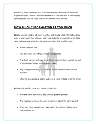 Answering these questions and providing security, reassurance, love and
support for your child or children is essential at this time and in the ongoing
conversations you are likely to have with them about divorce.
HOW MUCH INFORMATION IS TOO MUCH
Ideally parents need to sit down together and decide what information they
wish to share with their children with regards to the divorce. Generally kids
need to know only what directly applies to them that would include:
 Where they will live
 How often and when they will see both parents
 That both parents still love the children, care for them and will be part
of the children's lives on an ongoing basis
 Any changes that may occur in their home/school/ extracurricular
activities
 Lifestyle changes (e.g. eating out once a week instead of all the time)
Kids do not need to know and should not be told:
 Why the other person is a bad spouse/ parent/ partner
 Any negative feelings, thoughts or opinions about the other parent
 What part other people may have had in the divorce (affairs, new
relationships, etc)
 