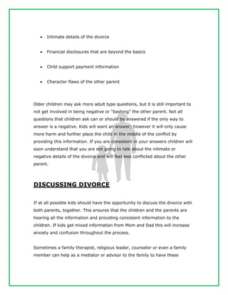  Intimate details of the divorce
 Financial disclosures that are beyond the basics
 Child support payment information
 Character flaws of the other parent
Older children may ask more adult type questions, but it is still important to
not get involved in being negative or "bashing" the other parent. Not all
questions that children ask can or should be answered if the only way to
answer is a negative. Kids will want an answer; however it will only cause
more harm and further place the child in the middle of the conflict by
providing this information. If you are consistent in your answers children will
soon understand that you are not going to talk about the intimate or
negative details of the divorce and will feel less conflicted about the other
parent.
DISCUSSING DIVORCE
If at all possible kids should have the opportunity to discuss the divorce with
both parents, together. This ensures that the children and the parents are
hearing all the information and providing consistent information to the
children. If kids get mixed information from Mom and Dad this will increase
anxiety and confusion throughout the process.
Sometimes a family therapist, religious leader, counselor or even a family
member can help as a mediator or advisor to the family to have these
 
