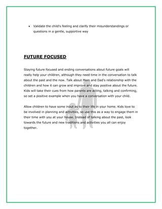  Validate the child's feeling and clarify their misunderstandings or
questions in a gentle, supportive way
FUTURE FOCUSED
Staying future focused and ending conversations about future goals will
really help your children, although they need time in the conversation to talk
about the past and the now. Talk about Mom and Dad's relationship with the
children and how it can grow and improve and stay positive about the future.
Kids will take their cues from how parents are acting, talking and confirming,
so set a positive example when you have a conversation with your child.
Allow children to have some input as to their life in your home. Kids love to
be involved in planning and activities, so use this as a way to engage them in
their time with you at your house. Instead of talking about the past, look
towards the future and new traditions and activities you all can enjoy
together.
 
