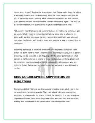 take a short break?” During the few minutes that follow, calm down by taking
a few deep breaths and thinking about what the other person said that got
you in defensive mode. Identify what it was and address it so that you can
put it behind you and listen when the conversation starts again. This may be
a self-conversation, not out loud but in your head that sounds like:
"Ok, when I hear that same old comment about my not being on time, I get
so upset. What I need to remember is that my being late is affecting my
kids, and I want to be a good parent. I accept the fact that I was late and
this upset the family, so I need to listen and suggest a way to prevent this in
the future. "
Becoming defensive is a natural emotional way to protect ourselves from
things we don't want to hear. In some cases they may be valid, but in others
they may not be accurate at all. Arguing with the other parent about what
opinion is right and what is wrong is likely not to solve anything, plus it will
be extremely counterproductive to the collaborative atmosphere you are
trying to foster. Being right is not as important as keeping your kids out of
conflict.
KIDS AS CAREGIVERS, SUPPORTERS OR
MEDIATORS
Sometimes kids try to help out the parents by acting in an adult role in the
communication between parents. They may also try to acts a caregiver,
supporter or cheerleader for one or both of the parents. It is very important
to prevent children from assuming these roles, as it can only lead to stress,
anxiety and a decrease in the parent child relationship over time.
 