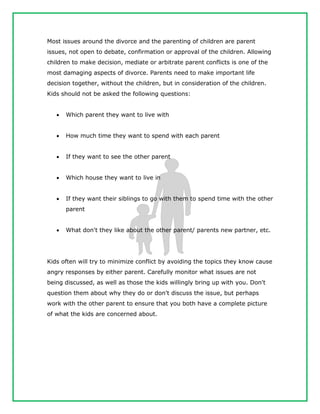 Most issues around the divorce and the parenting of children are parent
issues, not open to debate, confirmation or approval of the children. Allowing
children to make decision, mediate or arbitrate parent conflicts is one of the
most damaging aspects of divorce. Parents need to make important life
decision together, without the children, but in consideration of the children.
Kids should not be asked the following questions:
 Which parent they want to live with
 How much time they want to spend with each parent
 If they want to see the other parent
 Which house they want to live in
 If they want their siblings to go with them to spend time with the other
parent
 What don't they like about the other parent/ parents new partner, etc.
Kids often will try to minimize conflict by avoiding the topics they know cause
angry responses by either parent. Carefully monitor what issues are not
being discussed, as well as those the kids willingly bring up with you. Don't
question them about why they do or don't discuss the issue, but perhaps
work with the other parent to ensure that you both have a complete picture
of what the kids are concerned about.
 