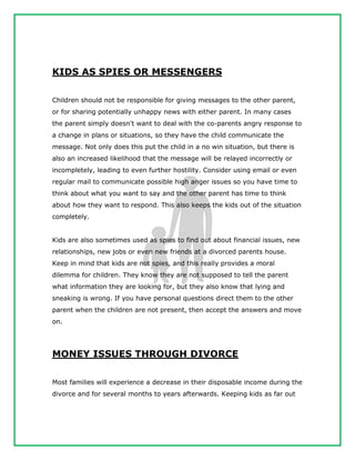 KIDS AS SPIES OR MESSENGERS
Children should not be responsible for giving messages to the other parent,
or for sharing potentially unhappy news with either parent. In many cases
the parent simply doesn't want to deal with the co-parents angry response to
a change in plans or situations, so they have the child communicate the
message. Not only does this put the child in a no win situation, but there is
also an increased likelihood that the message will be relayed incorrectly or
incompletely, leading to even further hostility. Consider using email or even
regular mail to communicate possible high anger issues so you have time to
think about what you want to say and the other parent has time to think
about how they want to respond. This also keeps the kids out of the situation
completely.
Kids are also sometimes used as spies to find out about financial issues, new
relationships, new jobs or even new friends at a divorced parents house.
Keep in mind that kids are not spies, and this really provides a moral
dilemma for children. They know they are not supposed to tell the parent
what information they are looking for, but they also know that lying and
sneaking is wrong. If you have personal questions direct them to the other
parent when the children are not present, then accept the answers and move
on.
MONEY ISSUES THROUGH DIVORCE
Most families will experience a decrease in their disposable income during the
divorce and for several months to years afterwards. Keeping kids as far out
 