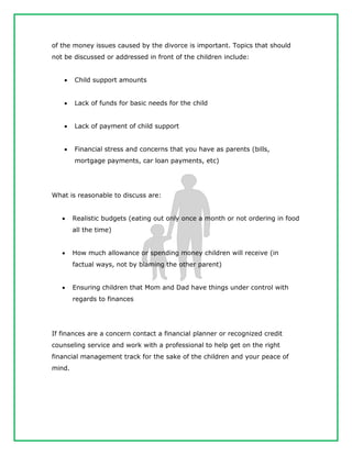of the money issues caused by the divorce is important. Topics that should
not be discussed or addressed in front of the children include:
 Child support amounts
 Lack of funds for basic needs for the child
 Lack of payment of child support
 Financial stress and concerns that you have as parents (bills,
mortgage payments, car loan payments, etc)
What is reasonable to discuss are:
 Realistic budgets (eating out only once a month or not ordering in food
all the time)
 How much allowance or spending money children will receive (in
factual ways, not by blaming the other parent)
 Ensuring children that Mom and Dad have things under control with
regards to finances
If finances are a concern contact a financial planner or recognized credit
counseling service and work with a professional to help get on the right
financial management track for the sake of the children and your peace of
mind.
 
