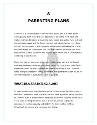 8
PARENTING PLANS
A divorce is a tough emotional time for most adults and it is often a time
where people don't make the best decisions or act in the most adult and
mature manner. Emotions are running high, people are feeling hurt, lost and
sometimes betrayed and the future may not look very bright or rosy. Since
this can be a turbulent time for parents, sitting down and taking the time to
write out a plan for raising your kids that both parents will follow can really
help parents start to co-parent and respect each others role in the emotional
well being of the children.
Doing this plan on your own is the most collaborative way and the lowest
cost way; however mediators, attorneys, parenting co-ordinators and family
therapists can all be hired to assist the parents in writing a plan. In some
cases a religious leader or family friend that both parents trust can act as an
informal mediator or consultant to the co-parents.
WHAT IS A PARENTING PLAN?
In some areas a parenting plan is an actual component of the divorce and is
filed with the court to show how both parents have agreed to parent the child
or children. Even in areas where a parenting plan is not required by the court
it is a still a working document that is a tool for parents to provide
consistency, routine, security and stability for their child or children
throughout the divorce and the years that follow.
 