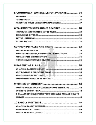 5 COMMUNICATION BASICS FOR PARENTS .............. 24
REFRAMES .................................................................................... 24
"I" MESSAGES............................................................................... 26
PARENTING ROLES VERSUS MARRIAGE ROLES............................. 27
6 TALKING TO KIDS ABOUT DIVORCE ...................... 28
HOW MUCH INFORMATION IS TOO MUCH..................................... 29
DISCUSSING DIVORCE.................................................................. 30
ACTIVE LISTENING ....................................................................... 31
FUTURE FOCUSED ......................................................................... 32
COMMON PITFALLS AND TRAPS ............................... 33
BECOMING DEFENSIVE ................................................................. 33
KIDS AS CAREGIVERS, SUPPORTERS OR MEDIATORS................... 34
KIDS AS SPIES OR MESSENGERS .................................................. 36
MONEY ISSUES THROUGH DIVORCE ............................................. 36
8 PARENTING PLANS................................................ 38
WHAT IS A PARENTING PLAN? ..................................................... 38
WHY DEVELOP A PARENTING PLAN? ............................................ 39
WHAT SHOULD BE INCLUDED?...................................................... 40
HOW OFTEN SHOULD IT BE REVISED? .......................................... 41
9 TOPICS OF CONCERN............................................. 43
HOW TO HANDLE TOUGH CONVERSATIONS WITH KIDS ............... 43
WHERE TO GO FOR HELP............................................................... 44
3 CHALLENGING QUESTIONS YOUR KIDS WILL ASK AND HOW TO
ANSWER ....................................................................................... 45
10 FAMILY MEETINGS .............................................. 48
WHAT IS A FAMILY MEETING? ...................................................... 48
WHO SHOULD ATTEND? ................................................................ 49
WHAT CAN BE DISCUSSED? .......................................................... 49
 