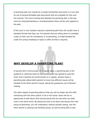 A parenting plan can include be a simple handwritten document or it can also
be one of several template type documents that are available for free over
the internet. The more involved and detailed the parenting plan is the less
room for misunderstanding or misinterpretation there will be with regards to
the plan.
If the court in your location requires a parenting plan they will usually have a
standard format that they use. For parents that are sitting down to complete
a plan on their own for consistency in co-parenting, a simple bulleted list
under the various headings or topics is often all that is required.
WHY DEVELOP A PARENTING PLAN?
If parents don't communicate on a regular basis, a parenting plan is the
guideline or reference book for how each parent has agreed to raise the
child. Even if parents do communicate on a regular, positive basis a
parenting plan allows both parents to know how different issues will be
handled at the other parent's house, taking the guesswork out of decision
making.
The other aspect of parenting plans is that you will no longer see the child
interacting with the other parent in his or her home; there will be no
opportunity to talk about child rearing issues like you did when you both
lived in the same home. By taking the time to sit down and discuss the main
issues of parenting, you will understand, without actually seeing, how the
other parent is reacting and handling issues, as well as being able to also
 
