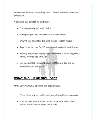 express your wishes as to how they could or should be handled from your
perspective.
A parenting plan benefits the children by:
 Providing security and predictability
 Making discipline and routines similar in both houses
 Ensuring kids are getting the same message in both houses
 Assuring parents that "good" parenting is important in both houses
 Avoiding the children playing one parent off the other with regards to
chores, routines, bed times, etc
 Lets kids see that Mom and Dad are still Mom and Dad and are
working together in their life
WHAT SHOULD BE INCLUDED?
At the very minimum a parenting plan should include:
 When, where and how children will be exchanged between parents
 What happens if the schedule has to change, how much notice is
needed, who explains changes to the kids?
 