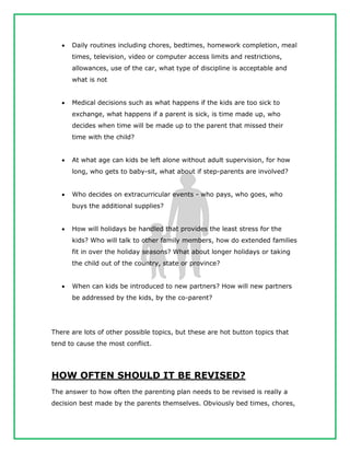  Daily routines including chores, bedtimes, homework completion, meal
times, television, video or computer access limits and restrictions,
allowances, use of the car, what type of discipline is acceptable and
what is not
 Medical decisions such as what happens if the kids are too sick to
exchange, what happens if a parent is sick, is time made up, who
decides when time will be made up to the parent that missed their
time with the child?
 At what age can kids be left alone without adult supervision, for how
long, who gets to baby-sit, what about if step-parents are involved?
 Who decides on extracurricular events - who pays, who goes, who
buys the additional supplies?
 How will holidays be handled that provides the least stress for the
kids? Who will talk to other family members, how do extended families
fit in over the holiday seasons? What about longer holidays or taking
the child out of the country, state or province?
 When can kids be introduced to new partners? How will new partners
be addressed by the kids, by the co-parent?
There are lots of other possible topics, but these are hot button topics that
tend to cause the most conflict.
HOW OFTEN SHOULD IT BE REVISED?
The answer to how often the parenting plan needs to be revised is really a
decision best made by the parents themselves. Obviously bed times, chores,
 
