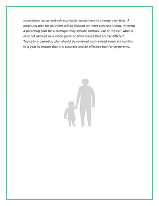 supervision issues and extracurricular issues have to change over time. A
parenting plan for an infant will be focused on more concrete things, whereas
a parenting plan for a teenager may include curfews, use of the car, what is
or is not allowed as a video game or other issues that are far different.
Typically a parenting plan should be reviewed and revised every six months
to a year to ensure that it is accurate and an effective tool for co-parents.
 