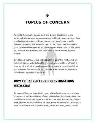 9
TOPICS OF CONCERN
No matter how much you read study and discuss possible issues and
concerns that may come up regarding your children through a divorce, there
are also issues that you neglected to realize or couldn't have possibly
foreseen happening. The wonderful news is that, if you have developed a
good co-parenting relationship you don't have to handle them on your own -
you will have a co-parent to turn to for advice, information or even for
support.
Developing a strong, positive and respectful co-parenting relationship will
help minimize any potential problems in raising your children, although it
does not eliminate all areas of concern. Being aware of options, guidelines
and resources that both co-parents can take advantage of to help resolve
these difficult situations is important.
HOW TO HANDLE TOUGH CONVERSATIONS
WITH KIDS
As a parent there are those tough conversations looming out there that you
dread having with your children. Conversations about the divorce, about new
relationships, about your future and the way that Mom and Dad are going to
work together are all challenging for most adults. In addition you will have to
have the conversations all parents have to have about sex, drugs, alcohol,
 