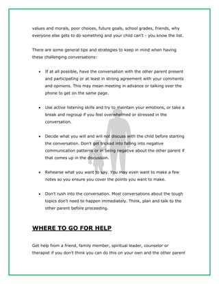values and morals, poor choices, future goals, school grades, friends, why
everyone else gets to do something and your child can't - you know the list.
There are some general tips and strategies to keep in mind when having
these challenging conversations:
 If at all possible, have the conversation with the other parent present
and participating or at least in strong agreement with your comments
and opinions. This may mean meeting in advance or talking over the
phone to get on the same page.
 Use active listening skills and try to maintain your emotions, or take a
break and regroup if you feel overwhelmed or stressed in the
conversation.
 Decide what you will and will not discuss with the child before starting
the conversation. Don't get tricked into falling into negative
communication patterns or in being negative about the other parent if
that comes up in the discussion.
 Rehearse what you want to say. You may even want to make a few
notes so you ensure you cover the points you want to make.
 Don't rush into the conversation. Most conversations about the tough
topics don't need to happen immediately. Think, plan and talk to the
other parent before proceeding.
WHERE TO GO FOR HELP
Get help from a friend, family member, spiritual leader, counselor or
therapist if you don't think you can do this on your own and the other parent
 