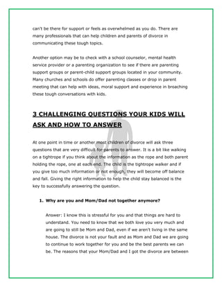 can't be there for support or feels as overwhelmed as you do. There are
many professionals that can help children and parents of divorce in
communicating these tough topics.
Another option may be to check with a school counselor, mental health
service provider or a parenting organization to see if there are parenting
support groups or parent-child support groups located in your community.
Many churches and schools do offer parenting classes or drop in parent
meeting that can help with ideas, moral support and experience in broaching
these tough conversations with kids.
3 CHALLENGING QUESTIONS YOUR KIDS WILL
ASK AND HOW TO ANSWER
At one point in time or another most children of divorce will ask three
questions that are very difficult for parents to answer. It is a bit like walking
on a tightrope if you think about the information as the rope and both parent
holding the rope, one at each end. The child is the tightrope walker and if
you give too much information or not enough, they will become off balance
and fall. Giving the right information to help the child stay balanced is the
key to successfully answering the question.
1. Why are you and Mom/Dad not together anymore?
Answer: I know this is stressful for you and that things are hard to
understand. You need to know that we both love you very much and
are going to still be Mom and Dad, even if we aren't living in the same
house. The divorce is not your fault and as Mom and Dad we are going
to continue to work together for you and be the best parents we can
be. The reasons that your Mom/Dad and I got the divorce are between
 