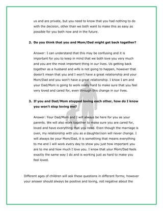us and are private, but you need to know that you had nothing to do
with the decision, other than we both want to make this as easy as
possible for you both now and in the future.
2. Do you think that you and Mom/Dad might get back together?
Answer: I can understand that this may be confusing and it is
important for you to keep in mind that we both love you very much
and you are the most important thing in our lives. Us getting back
together as a husband and wife is not going to happen, however that
doesn't mean that you and I won't have a great relationship and your
Mom/Dad and you won't have a great relationship. I know I am and
your Dad/Mom is going to work really hard to make sure that you feel
very loved and cared for, even through this change in our lives.
3. If you and Dad/Mom stopped loving each other, how do I know
you won't stop loving me?
Answer: Your Dad/Mom and I will always be here for you as your
parents. We will also work together to make sure you are cared for,
loved and have everything that you need. Even though the marriage is
over, my relationship with you as a daughter/son will never change. I
will always be your Mom/Dad, it is something that means everything
to me and I will work every day to show you just how important you
are to me and how much I love you. I know that your Mom/Dad feels
exactly the same way I do and is working just as hard to make you
feel loved.
Different ages of children will ask these questions in different forms; however
your answer should always be positive and loving, not negative about the
 