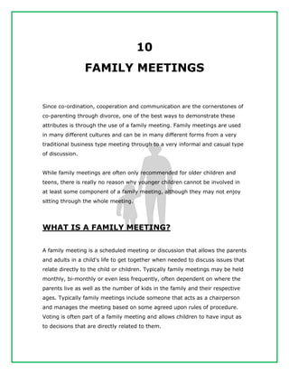 10
FAMILY MEETINGS
Since co-ordination, cooperation and communication are the cornerstones of
co-parenting through divorce, one of the best ways to demonstrate these
attributes is through the use of a family meeting. Family meetings are used
in many different cultures and can be in many different forms from a very
traditional business type meeting through to a very informal and casual type
of discussion.
While family meetings are often only recommended for older children and
teens, there is really no reason why younger children cannot be involved in
at least some component of a family meeting, although they may not enjoy
sitting through the whole meeting.
WHAT IS A FAMILY MEETING?
A family meeting is a scheduled meeting or discussion that allows the parents
and adults in a child's life to get together when needed to discuss issues that
relate directly to the child or children. Typically family meetings may be held
monthly, bi-monthly or even less frequently, often dependent on where the
parents live as well as the number of kids in the family and their respective
ages. Typically family meetings include someone that acts as a chairperson
and manages the meeting based on some agreed upon rules of procedure.
Voting is often part of a family meeting and allows children to have input as
to decisions that are directly related to them.
 