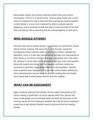 Many people wonder why a family meeting is better than just a phone
conversation. Think of it in the old cliché, "Actions speak louder than words";
while it is important for kids to hear that Mom and Dad are working together
on their behalf, it is even more important for them to actually see this
happening. Family meetings provide that type of visual reminder to kids that
Mom and Dad are still co-parenting and are working together to raise them.
WHO SHOULD ATTEND?
This may seem like an obvious answer, but basically the entire family should
attend a family meeting. This means Mom, Dad, the kids, maybe the
grandparents if they routinely watch or care for the children, perhaps the
babysitter, nanny or a day care representative, perhaps even step-parents or
other family or non-family members that play a significant role in the child's
life. Whoever is at the table has to understand that they must treat everyone
there with respect and civility, and that negative comment, destructive
comments or generally inappropriate behavior is not acceptable. Typically
once co-parents have managed to iron out their communication differences,
have a parenting plan and are ready for a family meeting they will already
have a good idea of which people need to be at the meeting.
WHAT CAN BE DISCUSSED?
Again, anything relating to the children can be a topic of discussion at the
family meeting. A great idea is to set an agenda which kids, parents and
other invited guests can all contribute ideas are topics for discussion at the
meeting. Having the first meeting to establish the rules for family meetings is
a good way to get started. Possible issues to discuss at this first meeting
include:
 