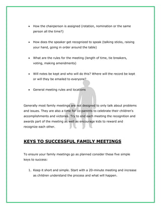  How the chairperson is assigned (rotation, nomination or the same
person all the time?)
 How does the speaker get recognized to speak (talking sticks, raising
your hand, going in order around the table)
 What are the rules for the meeting (length of time, tie breakers,
voting, making amendments)
 Will notes be kept and who will do this? Where will the record be kept
or will they be emailed to everyone?
 General meeting rules and locations
Generally most family meetings are not designed to only talk about problems
and issues. They are also a time for co-parents to celebrate their children's
accomplishments and victories. Try to end each meeting the recognition and
awards part of the meeting as well as encourage kids to reward and
recognize each other.
KEYS TO SUCCESSFUL FAMILY MEETINGS
To ensure your family meetings go as planned consider these five simple
keys to success:
1. Keep it short and simple. Start with a 20-minute meeting and increase
as children understand the process and what will happen.
 