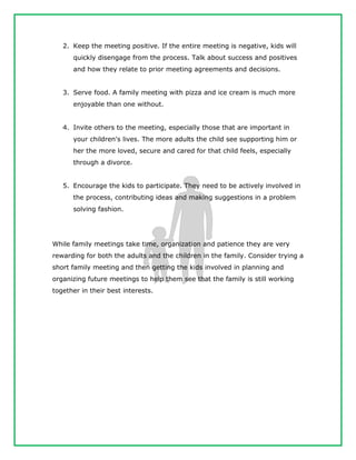 2. Keep the meeting positive. If the entire meeting is negative, kids will
quickly disengage from the process. Talk about success and positives
and how they relate to prior meeting agreements and decisions.
3. Serve food. A family meeting with pizza and ice cream is much more
enjoyable than one without.
4. Invite others to the meeting, especially those that are important in
your children's lives. The more adults the child see supporting him or
her the more loved, secure and cared for that child feels, especially
through a divorce.
5. Encourage the kids to participate. They need to be actively involved in
the process, contributing ideas and making suggestions in a problem
solving fashion.
While family meetings take time, organization and patience they are very
rewarding for both the adults and the children in the family. Consider trying a
short family meeting and then getting the kids involved in planning and
organizing future meetings to help them see that the family is still working
together in their best interests.
 